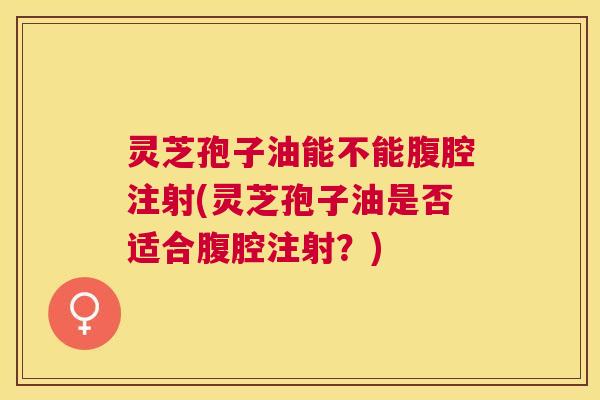 灵芝孢子油能不能腹腔注射(灵芝孢子油是否适合腹腔注射?) 灵芝孢子油能不能腹腔注射(灵芝孢子油是否适合腹腔注射?)