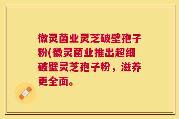 徽灵菌业灵芝破壁孢子粉(徽灵菌业推出超细破壁灵芝孢子粉,滋养更全面。 徽灵菌业灵芝破壁孢子粉(徽灵菌业推出超细破壁灵芝孢子粉,滋养更全面。
