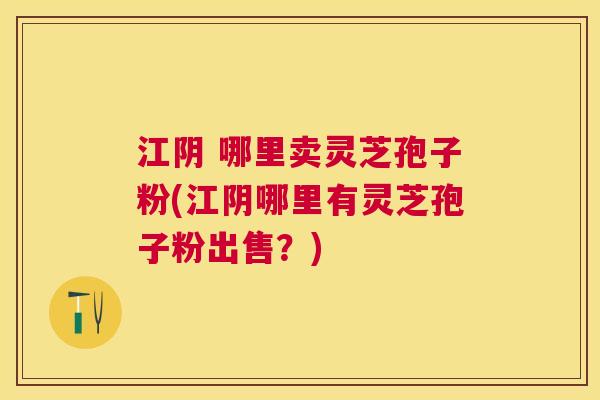江阴 哪里卖灵芝孢子粉(江阴哪里有灵芝孢子粉出售？)