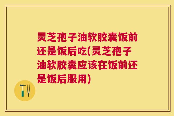 灵芝孢子油软胶囊饭前还是饭后吃(灵芝孢子油软胶囊应该在饭前还是饭后服用)