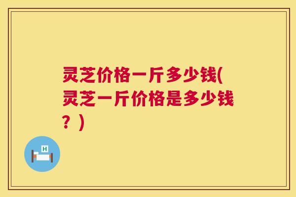 灵芝价格一斤多少钱(灵芝一斤价格是多少钱？)
