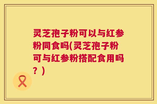 灵芝孢子粉可以与红参粉同食吗(灵芝孢子粉可与红参粉搭配食用吗？)