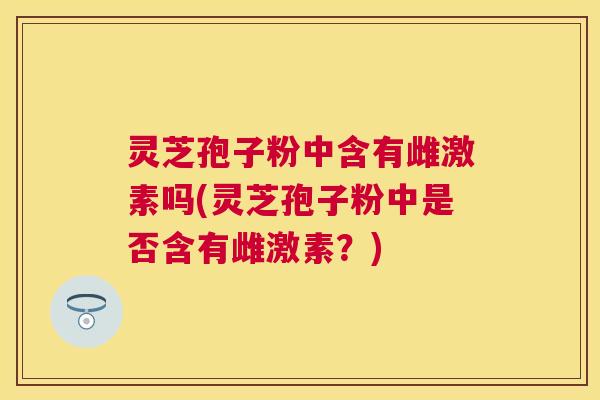 灵芝孢子粉中含有雌激素吗(灵芝孢子粉中是否含有雌激素?) 灵芝孢子粉中含有雌激素吗(灵芝孢子粉中是否含有雌激素?)