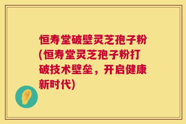 恒寿堂破壁灵芝孢子粉(恒寿堂灵芝孢子粉打破技术壁垒，开启健康新时代)