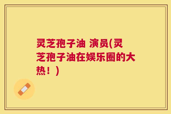 灵芝孢子油 演员(灵芝孢子油在娱乐圈的大热！)