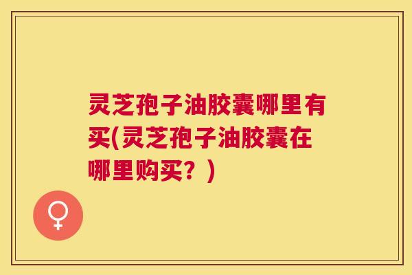 灵芝孢子油胶囊哪里有买(灵芝孢子油胶囊在哪里购买？)