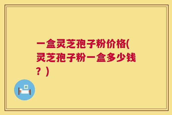 一盒灵芝孢子粉价格(灵芝孢子粉一盒多少钱？)