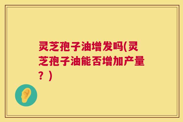 灵芝孢子油增发吗(灵芝孢子油能否增加产量?) 灵芝孢子油增发吗(灵芝孢子油能否增加产量?)