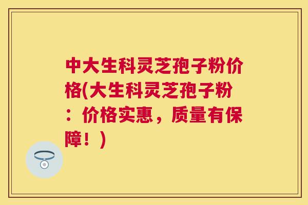 中大生科灵芝孢子粉价格(大生科灵芝孢子粉：价格实惠，质量有保障！)
