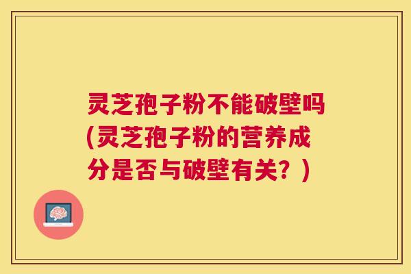灵芝孢子粉不能破壁吗(灵芝孢子粉的营养成分是否与破壁有关？)