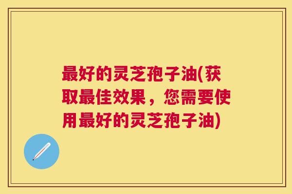 好的灵芝孢子油(获取佳效果，您需要使用好的灵芝孢子油)