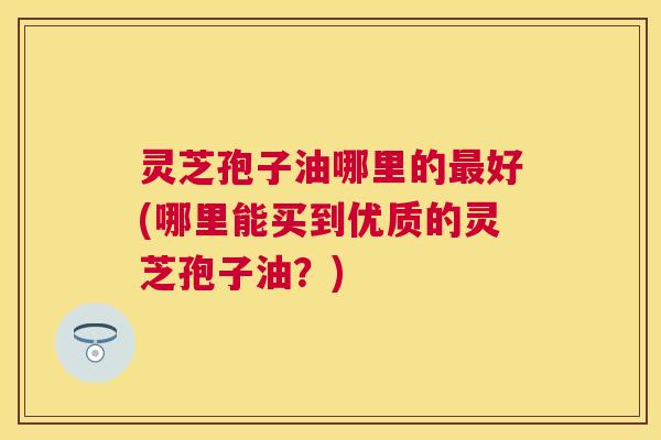灵芝孢子油哪里的好(哪里能买到优质的灵芝孢子油？)