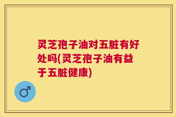 灵芝孢子油对五脏有好处吗(灵芝孢子油有益于五脏健康) 灵芝孢子油对五脏有好处吗(灵芝孢子油有益于五脏健康)