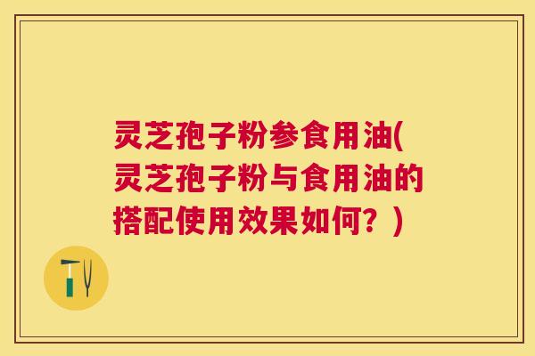 灵芝孢子粉参食用油(灵芝孢子粉与食用油的搭配使用效果如何？)