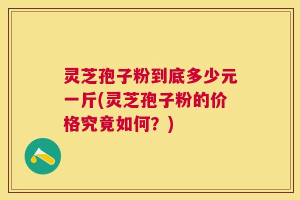灵芝孢子粉到底多少元一斤(灵芝孢子粉的价格究竟如何?) 灵芝孢子粉到底多少元一斤(灵芝孢子粉的价格究竟如何?)