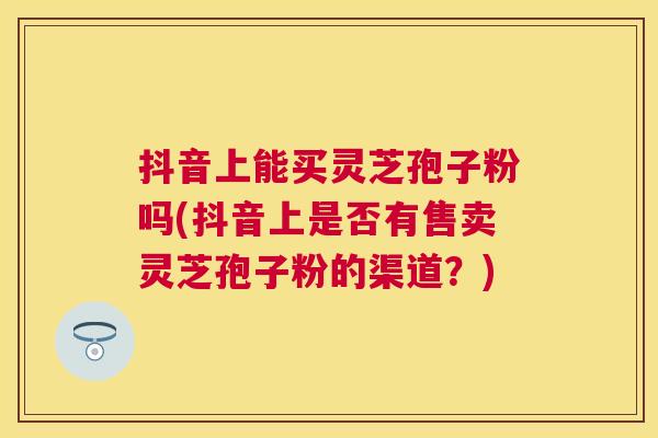 抖音上能买灵芝孢子粉吗(抖音上是否有售卖灵芝孢子粉的渠道？)