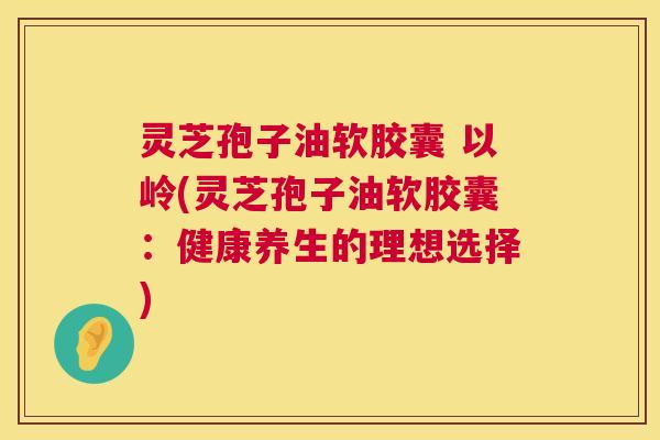 灵芝孢子油软胶囊 以岭(灵芝孢子油软胶囊:健康养生的理想选择) 灵芝孢子油软胶囊 以岭(灵芝孢子油软胶囊:健康养生的理想选择)