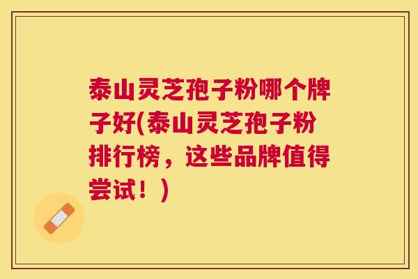 泰山灵芝孢子粉哪个牌子好(泰山灵芝孢子粉排行榜，这些品牌值得尝试！)