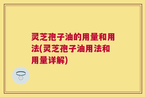 灵芝孢子油的用量和用法(灵芝孢子油用法和用量详解)
