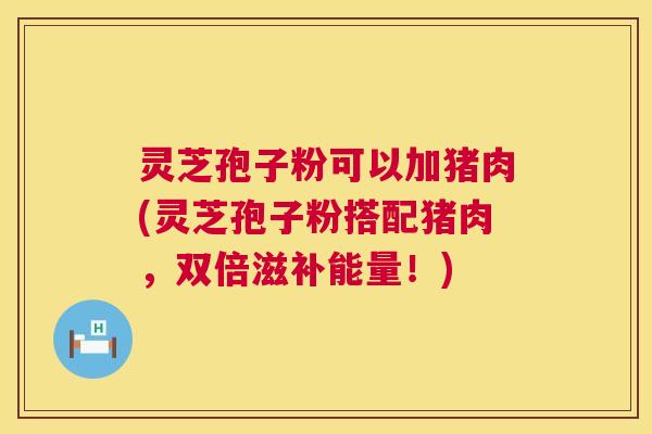 灵芝孢子粉可以加猪肉(灵芝孢子粉搭配猪肉,双倍滋补能量!) 灵芝孢子粉可以加猪肉(灵芝孢子粉搭配猪肉,双倍滋补能量!)