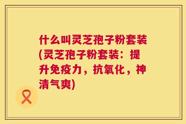 什么叫灵芝孢子粉套装(灵芝孢子粉套装:提升免疫力,,神清气爽) 什么叫灵芝孢子粉套装(灵芝孢子粉套装:提升免疫力,,神清气爽)