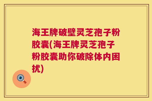 海王牌破壁灵芝孢子粉胶囊(海王牌灵芝孢子粉胶囊助你破除体内困扰)