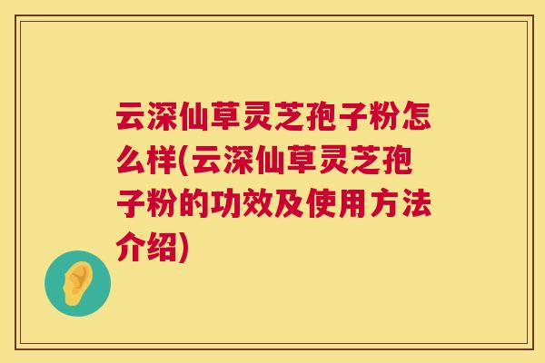 云深仙草灵芝孢子粉怎么样(云深仙草灵芝孢子粉的功效及使用方法介绍)