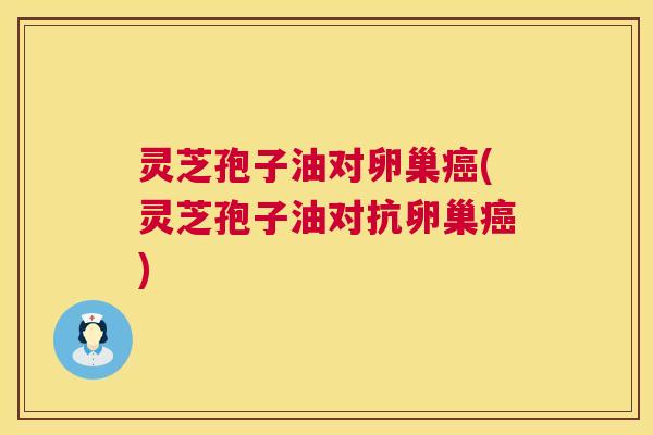 灵芝孢子油对卵巢(灵芝孢子油对抗卵巢) 灵芝孢子油对卵巢(灵芝孢子油对抗卵巢)