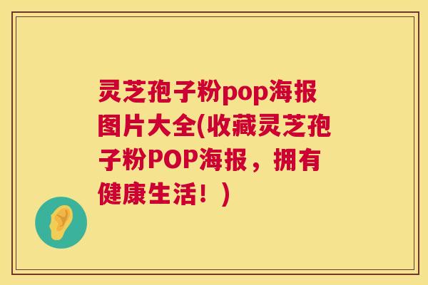 灵芝孢子粉pop海报图片大全(收藏灵芝孢子粉POP海报,拥有健康生活!) 灵芝孢子粉pop海报图片大全(收藏灵芝孢子粉POP海报,拥有健康生活!)