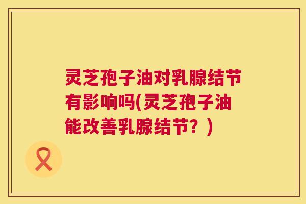 灵芝孢子油对乳腺结节有影响吗(灵芝孢子油能改善乳腺结节？)