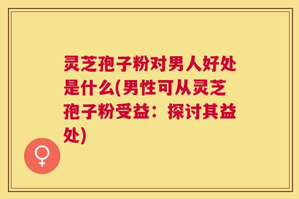 灵芝孢子粉对男人好处是什么(男性可从灵芝孢子粉受益：探讨其益处)