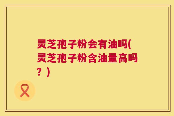 灵芝孢子粉会有油吗(灵芝孢子粉含油量高吗？)