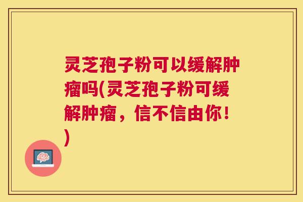 灵芝孢子粉可以缓解吗(灵芝孢子粉可缓解，信不信由你！)