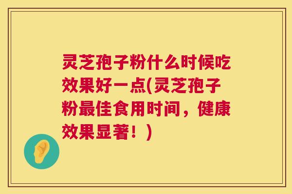 灵芝孢子粉什么时候吃效果好一点(灵芝孢子粉佳食用时间,健康效果显著!) 灵芝孢子粉什么时候吃效果好一点(灵芝孢子粉佳食用时间,健康效果显著!)