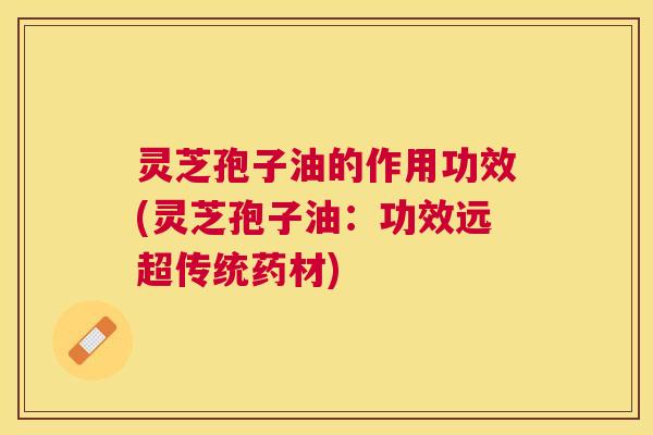 灵芝孢子油的作用功效(灵芝孢子油:功效远超传统药材) 灵芝孢子油的作用功效(灵芝孢子油:功效远超传统药材)