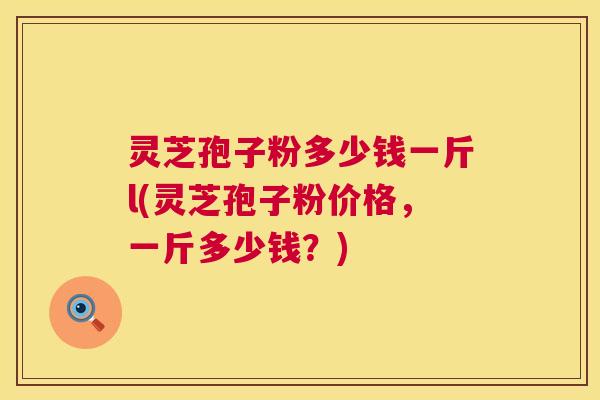 灵芝孢子粉多少钱一斤l(灵芝孢子粉价格，一斤多少钱？)
