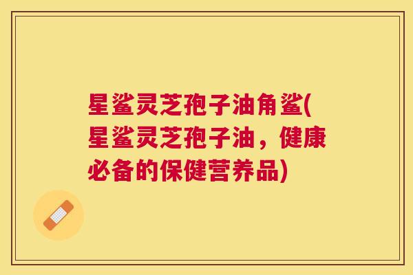 星鲨灵芝孢子油角鲨(星鲨灵芝孢子油,健康必备的保健营养品) 星鲨灵芝孢子油角鲨(星鲨灵芝孢子油,健康必备的保健营养品)