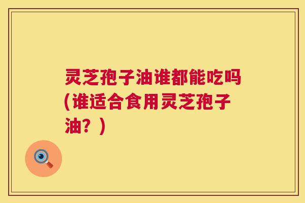 灵芝孢子油谁都能吃吗(谁适合食用灵芝孢子油?) 灵芝孢子油谁都能吃吗(谁适合食用灵芝孢子油?)