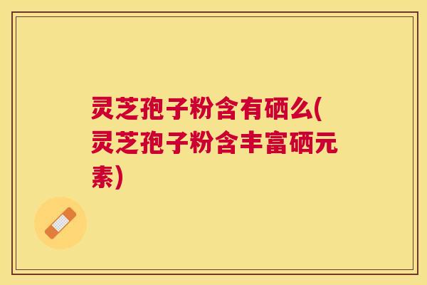 灵芝孢子粉含有硒么(灵芝孢子粉含丰富硒元素)