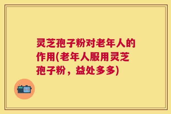 灵芝孢子粉对老年人的作用(老年人服用灵芝孢子粉,益处多多) 灵芝孢子粉对老年人的作用(老年人服用灵芝孢子粉,益处多多)