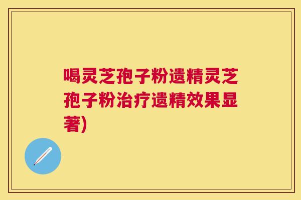 喝灵芝孢子粉遗精灵芝孢子粉遗精效果显著)