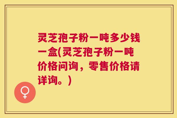灵芝孢子粉一吨多少钱一盒(灵芝孢子粉一吨价格问询，零售价格请详询。)