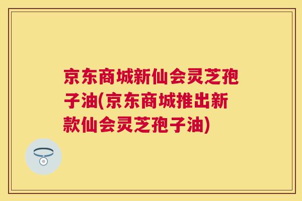 京东商城新仙会灵芝孢子油(京东商城推出新款仙会灵芝孢子油) 京东商城新仙会灵芝孢子油(京东商城推出新款仙会灵芝孢子油)