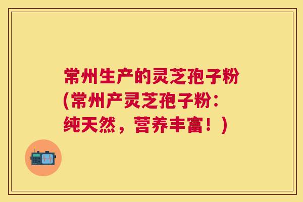常州生产的灵芝孢子粉(常州产灵芝孢子粉：纯天然，营养丰富！)