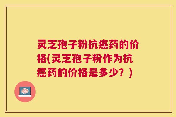 灵芝孢子粉抗药的价格(灵芝孢子粉作为抗药的价格是多少？)
