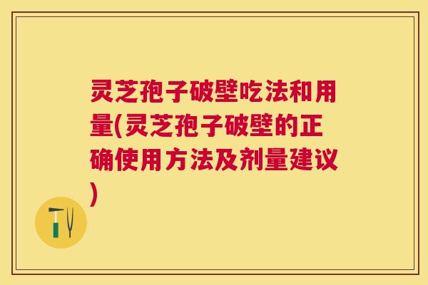 灵芝孢子破壁吃法和用量(灵芝孢子破壁的正确使用方法及剂量建议)