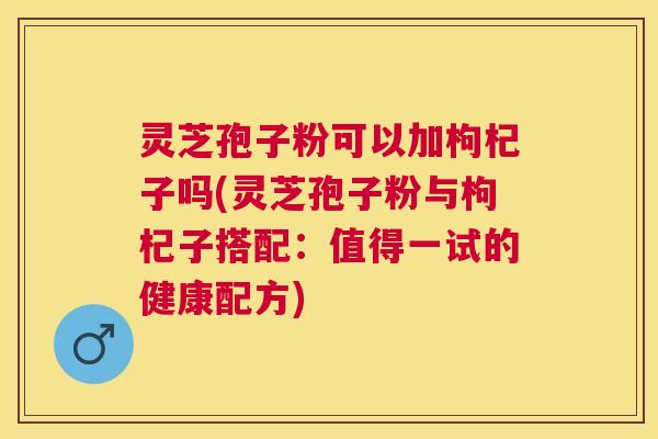 灵芝孢子粉可以加枸杞子吗(灵芝孢子粉与枸杞子搭配：值得一试的健康配方)