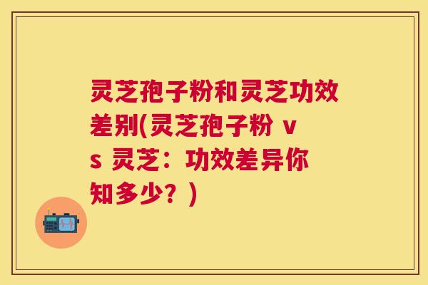 灵芝孢子粉和灵芝功效差别(灵芝孢子粉 vs 灵芝：功效差异你知多少？)