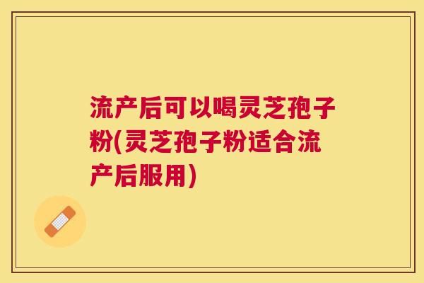 流产后可以喝灵芝孢子粉(灵芝孢子粉适合流产后服用) 流产后可以喝灵芝孢子粉(灵芝孢子粉适合流产后服用)