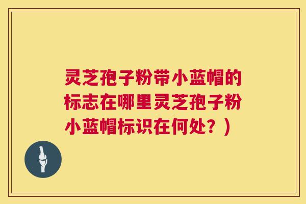 灵芝孢子粉带小蓝帽的标志在哪里灵芝孢子粉小蓝帽标识在何处？)